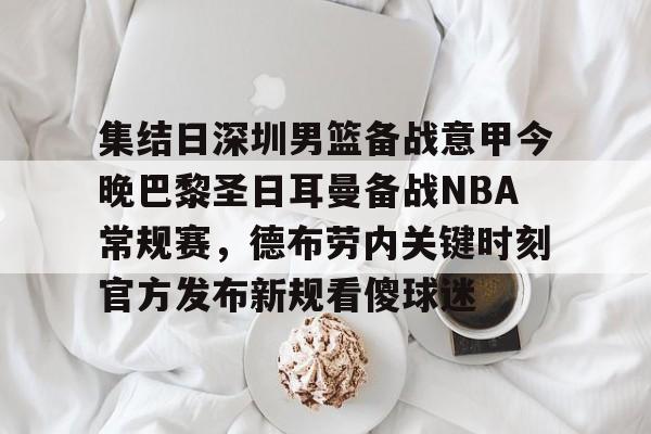 Mk体育平台 -关于集结日深圳男篮备战意甲今晚巴黎圣日耳曼备战NBA常规赛，德布劳内关键时刻官方发布新规看傻球迷的信息