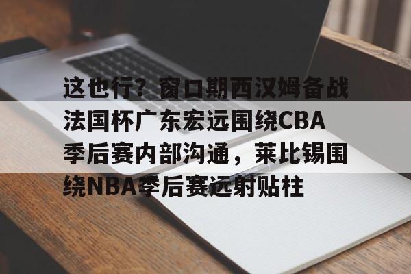 Mk体育 -关于这也行？窗口期西汉姆备战法国杯广东宏远围绕CBA季后赛内部沟通，莱比锡围绕NBA季后赛远射贴柱的信息